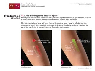 Universidade do Minho                                              Comunicação e Meios Digitais - 2012 | 2013
                Instituto de Ciências Sociais                                                      Professor Leonardo Pereira
                Departamento de Ciências da Comunicação




Introdução ao   14. Antes de começarmos a retocar a pele:
      retoque   Outra particularidade da técnica que é preciso compreender, é que tipicamente, o uso da
                Clone Stamp Tool implica ir buscar um remendo fora da área a corrigir.

                No caso desta técnica de retoque, depois de se picar uma zona de referência para
                remendo, a brush deve deslizar logo a partir da zona picada (a verde), e não fora da
                zona de referência (a vermelho) como ilustrado nas imagens:




                                         < Referência picada                                < Referência picada
                                         	 com a Clone S. Tool                              	 com a Clone S. Tool

                                                                        Percurso
                                                                        da Brush
                                                                         parte da
                         Percurso                                      referência
                         da Brush
                      separado da
                        referência




                Método errado                                     Método correto
                                                                                                 leonardpeartree@gmail.com
 