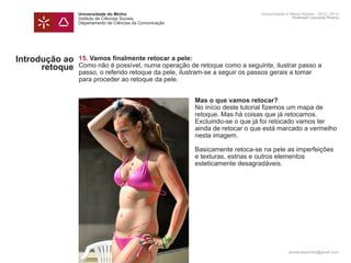 Universidade do Minho                                          Comunicação e Meios Digitais - 2012 | 2013
                Instituto de Ciências Sociais                                                  Professor Leonardo Pereira
                Departamento de Ciências da Comunicação




Introdução ao   15. Vamos finalmente retocar a pele:
      retoque   Como não é possível, numa operação de retoque como a seguinte, ilustrar passo a
                passo, o referido retoque da pele, ilustram-se a seguir os passos gerais a tomar
                para proceder ao retoque da pele.


                	                                         Mas o que vamos retocar?
                	                                         No início deste tutorial fizemos um mapa de
                	                                         retoque. Mas há coisas que já retocamos.
                	                                         Excluindo-se o que já foi retocado vamos ter
                	                                         ainda de retocar o que está marcado a vermelho 	
                	                                         nesta imagem.
                	
                	                                         Basicamente retoca-se na pele as imperfeições
                	                                         e texturas, estrias e outros elementos
                	                                         esteticamente desagradáveis.
                	

                	




                                                                                             leonardpeartree@gmail.com
 