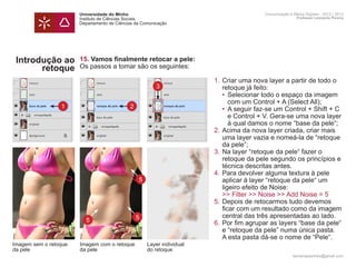 Universidade do Minho                            Comunicação e Meios Digitais - 2012 | 2013
                       Instituto de Ciências Sociais                                    Professor Leonardo Pereira
                       Departamento de Ciências da Comunicação




 Introdução ao         15. Vamos finalmente retocar a pele:
       retoque         Os passos a tomar são os seguintes:

                       	          1.	Criar uma nova layer a partir de todo o
                                3
                       		 retoque já feito:
                       		            • 	Selecionar todo o espaço da imagem 	
                       			 com um Control + A (Select All);
                 1     		  2         •	 A seguir faz-se um Control + Shift + C
                       			 e Control + V. Gera-se uma nova layer
                       			 à qual damos o nome “base da pele“;
                       	          2.	Acima da nova layer criada, criar mais 	
                       		 uma layer vazia e nomeá-la de “retoque
                       		 da pele”;
                       	          3.	Na layer “retoque da pele“ fazer o
                       		 retoque da pele segundo os princípios e
                       		 técnica descritas antes.
                       	          4.	Para devolver alguma textura à pele 		
                              5
                       		 aplicar à layer “retoque da pele“ um
                       		 ligeiro efeito de Noise:
                       		            >> Filter >> Noise >> Add Noise = 5
                       	          5.	Depois de retocarmos tudo devemos 		
                       		 ficar com um resultado como da imagem 	
                       		 central das três apresentadas ao lado.	
                             5
                       	 5        6.	Por fim agrupar as layers “base da pele“
                       		 e “retoque da pele” numa única pasta.
                       		 A esta pasta dá-se o nome de “Pele“.
Imagem sem o retoque   Imagem com o retoque          Layer individual
da pele                da pele                       do retoque
                                                                                      leonardpeartree@gmail.com
 