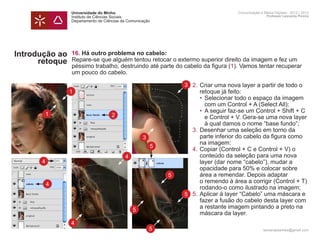 Universidade do Minho                                         Comunicação e Meios Digitais - 2012 | 2013
                Instituto de Ciências Sociais                                                 Professor Leonardo Pereira
                Departamento de Ciências da Comunicação




Introdução ao   16. Há outro problema no cabelo:
      retoque   Repare-se que alguém tentou retocar o extermo superior direito da imagem e fez um
                péssimo trabalho, destruindo até parte do cabelo da figura (1). Vamos tentar recuperar
                um pouco do cabelo.

                 	             3 2.	Criar uma nova layer a partir de todo o
                1		 retoque já feito:
                 		                 • 	Selecionar todo o espaço da imagem 	
                 			 com um Control + A (Select All);
                 		                 •	 A seguir faz-se um Control + Shift + C
          1        2
                 			 e Control + V. Gera-se uma nova layer
                 			 à qual damos o nome “base fundo“;
                 	               3.	Desenhar uma seleção em torno da
                 		 parte inferior do cabelo da figura como
                         3
                 		 na imagem:
                           5
                 	               4.	Copiar (Control + C e Control + V) o
                 		 conteúdo da seleção para uma nova 		
                     4
      4          		 layer (dar nome “cabelo”), mudar a
                 		 opacidade para 50% e colocar sobre 		
                 		 área a remendar. Depois adaptar
                             5
          4
                 		 o remendo à área a corrigir (Control + T) 	
                 		 rodando-o como ilustrado na imagem;
                 	             5 5.	Aplicar à layer “Cabelo” uma máscara e
                 		 fazer a fusão do cabelo desta layer com
                 		 a restante imagem pintando a preto na
                       5
                 		 máscara da layer.
                4
                                                      5                                     leonardpeartree@gmail.com
 