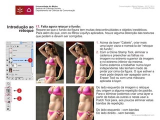 Universidade do Minho                                        Comunicação e Meios Digitais - 2012 | 2013
                Instituto de Ciências Sociais                                                Professor Leonardo Pereira
                Departamento de Ciências da Comunicação




Introdução ao   17. Falta agora retocar o fundo:
      retoque   Repare-se que o fundo da figura tem muitas descontinuidades e objetos inestéticos.
                Para além de que, com os filtros Liquifys aplicados, houve alguma distorção das texturas
                que podem e devem ser corrigidas.
                	
                	                                              1.	Acima da layer “Cabelo“, criar mais 		
                		 uma layer vazia e nomeá-la de “retoque
                		 do fundo”;
                	                                              2.	Com a Clone Stamp Tool, eliminar a
                		 cadeira e preencher as falhas na
                		 imagem no extremo superior da imagem
          1     		 e no extremo inferior da mesma.
                		 Como estamos a trabalhar numa layer
                		 independente não tenham medo de
                		 pintar por cima da figura. O que estiver a
                		 mais pode depois ser apagado com a 		
                		 Eraser Tool ou com uma máscara
                		 aplicada à layer.

                	                                           Do lado esquerdo da imagem o retoque 		
     2          	                                           deu origem a alguma repetição de padrão. 	
                	                                           Para o eliminar podemos criar uma layer a 	
                	                                           partir de todas as outras e nesta usar a 		
     2
                	                                           Patch Tool para, aos poucos eliminar estas 	
                	                                           bandas de repetição.
                	
                	                                           Do lado esquerdo - com bandas
                	                                           Do lado direito - sem bandas
                                                                                           leonardpeartree@gmail.com
 