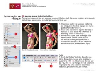 Universidade do Minho                                                     Comunicação e Meios Digitais - 2012 | 2013
                Instituto de Ciências Sociais                                                             Professor Leonardo Pereira
                Departamento de Ciências da Comunicação




Introdução ao   18. Vamos, agora, trabalhar brilhos:
      retoque   Agora vamos aumentar um pouco a expressividade e look da nossa imagem acentuando
                os brilhos e as sombras e mudando ligeiramente a cor.
                	
                	                                          1.	Organizar as layers geradas na tarefa 	
                		 de retoque do fundo e agrupá-las numa 	
                		 pasta chamada “fundo”;    3
                	                                          2.	Criar uma nova layer a partir de todo o
                                                      3
                		 retoque já feito e dar-lhe o nome e o
           1    		 Blending Mode “Luminosity“;           3
                	                                          3.	Nesta nova layer, com a Dodge Tool 		
                		 selecionada, vamos pintar sobre
                		 os brilhos da imagem por forma a 3
                		 aumentar o seu recorte e a melhorar
                		 esteticamente a aparência da figura.
                                                             3
       2
                Sem brilhos trabalhados         Com brilhos trabalhados


                	                                                         Nota:
           2    	                                                         A Brush da Dodge Tool não deve ter, na 		
                	                                                         barra de opções, nunca uma Exposure 		
                	                                                         superior a 10% (4). Idealmente deverá ser 	
                	                                                         de 7 ou 8% (4) e o Range deverá estar em
                	                                                         Highlights (5), uma vez que estamos a
                	                           5                 4           trabalhar, precisamente, os brilhos. 		
                	
                                                                                                        leonardpeartree@gmail.com
 