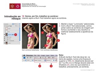 Universidade do Minho                                                 Comunicação e Meios Digitais - 2012 | 2013
                Instituto de Ciências Sociais                                                         Professor Leonardo Pereira
                Departamento de Ciências da Comunicação




Introdução ao   18. Vamos, por fim, trabalhar as sombras:
      retoque   Usando agora a Burn Tool trabalhar agora as sombras.

                	
                	       1.	Manter a layer “Luminosity“ selecionada;
                	   2   2.	Com a Burn Tool selecionada, vamos 		
                		 pintar sobre as sombras da imagem por 	
                		 forma a aumentar o seu recorte e a
                		 melhorar esteticamente a aparência da 	
                  2   2
        1       		 figura.
        1


                                                          2       2

                                                     2

                Sem sombras trabalhadas Com sombras trabalhadas


                	                                                     Nota:
                	                                                     A Brush da Burn Tool não deve ter, na 		
                	                                                     barra de opções, nunca uma Exposure 		
                	                                                     superior a 10% (3). Idealmente deverá ser 	
                	                                                     de 7 ou 8% (3) e o Range deverá estar em
                	                                                     Shadows (4), uma vez que estamos a
                	                           4                 3       trabalhar, precisamente, as sombras. 		
                	
                                                                                                    leonardpeartree@gmail.com
 