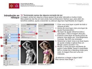 Universidade do Minho                                                Comunicação e Meios Digitais - 2012 | 2013
                    Instituto de Ciências Sociais                                                        Professor Leonardo Pereira
                    Departamento de Ciências da Comunicação




    Introdução ao   19. Terminando vamos dar alguma correção de cor:
          retoque   A imagem ainda tem alguma crueza apesar de já estar retocada a muitos níveis.
                    Mas podemos dar-lhe um look ainda mais profissional e fashion que, para além do
                    benefício estético, ajuda a esconder ou atenuar algumas imperfeições da imagem.
                    	
                    	                                             1.	Criar uma nova layer a partir de todo o
                    		 retoque já feito;
                    	                                             2.	Acima da nova layer criar uma layer de 	
                    		 ajuste Hue/saturation;
                                                                4
                    	                                             3.	Na layer de ajuste retiramos toda a
                    		 saturação (-100) à imagem (fica pb);
                                          3
                4
                    	                                             4. Criamos outra layer de ajuste acima da 	
5               2 		 anterior mas desta vez, uma Brightness
                    		 Contrast. Dar 20% de contraste;
                1
                    	                                             5.	Selecionar a layer nova e as duas layers
                    		 de ajuste criadas e aplicar-lhes um
                    		 Merge Layers (Control + E);
6                 6
                    	                                             6.	Mudar o nome da layer resultante do 		
                    		 passo 5 para Matte, baixar a opacidade
                    		 40% e mudar-lhe o blending mode para
                    		 color. A imagem fica com uma cor
                    		matizada.
6
                    	                                                    Já estamos a chegar a algum lado!
                    	                                                    Mas vamos mais longe :)

                    Resultado até ao passo 4      Resultado do passo 6
                                                                                                       leonardpeartree@gmail.com
 