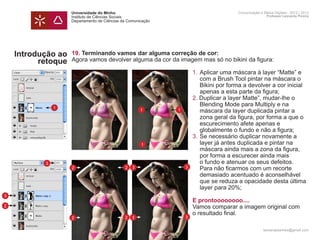 Universidade do Minho                                        Comunicação e Meios Digitais - 2012 | 2013
                    Instituto de Ciências Sociais                                                Professor Leonardo Pereira
                    Departamento de Ciências da Comunicação




    Introdução ao   19. Terminando vamos dar alguma correção de cor:
          retoque   Agora vamos devolver alguma da cor da imagem mas só no bikini da figura:
                    	
                    	                                         1.	Aplicar uma máscara à layer “Matte” e 	
                    		 com a Brush Tool pintar na máscara o 	
                    		 Bikini por forma a devolver a cor inicial 	
                    		 apenas a esta parte da figura;
                    	                                         2. Duplicar a layer Matte”, mudar-lhe o
               1
                    		 Blending Mode para Multiply e na
                    		 máscara da layer duplicada pintar a 		
                                            1            1
                    		 zona geral da figura, por forma a que o
                    		 escurecimento afete apenas e
                    		 globalmente o fundo e não a figura;
                    	                                         3.	Se necessário duplicar novamente a 		
                    		 layer já antes duplicada e pintar na
                                            1
                    		 máscara ainda mais a zona da figura, 		
                    		 por forma a escurecer ainda mais
           3        		 o fundo e atenuar os seus defeitos.
                    		 Para não ficarmos com um recorte
                    2                 2 3                   3
                    		 demasiado acentuado é aconselhável
                    		 que se reduza a opacidade desta última
                    		 layer para 20%;
3
                    	                                             E prontoooooooo....
2                   	                                             Vamos comparar a imagem original com
                    	                                             o resultado final.
                    2                         2   3           3
                    	
                                                                                               leonardpeartree@gmail.com
 