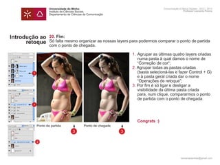 Universidade do Minho                                            Comunicação e Meios Digitais - 2012 | 2013
                    Instituto de Ciências Sociais                                                    Professor Leonardo Pereira
                    Departamento de Ciências da Comunicação




Introdução ao       20. Fim:
      retoque       Só falta mesmo organizar as nossas layers para podermos comparar o ponto de partida
                    com o ponto de chegada.
                    	
                    	                                          1.	Agrupar as últimas quatro layers criadas
                    		 numa pasta à qual damos o nome de
                    		 “Correção de cor“;
                    	2. Agrupar todas as pastas criadas
        1           		 (basta selecioná-las e fazer Control + G)
                    		 e à pasta geral criada dar o nome
                    		 “Operações de retoque”;
                    	                                          3. Por fim é só ligar e desligar a
                    		 visibilidade da última pasta criada 		
                    		 para, num clique, compararmos o ponto
                    		 de partida com o ponto de chegada.
        1



                    	
                    	                                               	 Congrats :)	
            Ponto de	 partida                Ponto de chegada
                                     3                          3

            2




                                                                                                   leonardpeartree@gmail.com
 