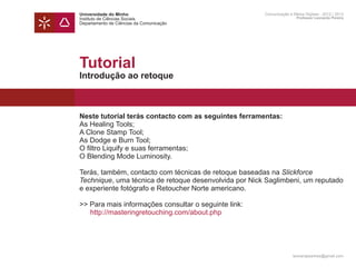 Universidade do Minho                                  Comunicação e Meios Digitais - 2012 | 2013
Instituto de Ciências Sociais                                          Professor Leonardo Pereira
Departamento de Ciências da Comunicação




Tutorial
Introdução ao retoque



Neste tutorial terás contacto com as seguintes ferramentas:
As Healing Tools;
A Clone Stamp Tool;
As Dodge e Burn Tool;
O filtro Liquify e suas ferramentas;
O Blending Mode Luminosity.

Terás, também, contacto com técnicas de retoque baseadas na Slickforce
Technique, uma técnica de retoque desenvolvida por Nick Saglimbeni, um reputado
e experiente fotógrafo e Retoucher Norte americano.

>> Para mais informações consultar o seguinte link:
	 http://masteringretouching.com/about.php




                                                                     leonardpeartree@gmail.com
 