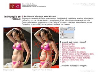 Universidade do Minho                                        Comunicação e Meios Digitais - 2012 | 2013
                  Instituto de Ciências Sociais                                                Professor Leonardo Pereira
                  Departamento de Ciências da Comunicação




 Introdução ao    1. Analisemos a imagem a ser retocada:
       retoque    Antes propriamente de fazer qualquer tipo de retoque é importante analisar a imagem e
                  definir logo o que vai ser alterado ou retocado. Para tal cria-se um mapa de retoque.
                  Criamos uma nova layer com o nome “retocar” e nesta nova layer assinalamos, com a
                  Brush tool (a vermelho) o que queremos alterar na imagem.

                  	




                  	
                  	                                            E o que é que vamos retocar?
                  	                                            • 	Diminuir ventre;
                  	                                            • 	Diminuir queixo;
                  	                                            •	 Aumentar ligeiramente peito;
                  	                                            • Retirar tatuagem;
                  	                                            •	 Corrigir curvatura das costas;
                  	                                            •	 Eliminar estrias e imperfeições na pele;
                  	                                            •	 Adelgaçar ligeiramente os braços;
                  	                                            •	 Eliminar objetos e ruídos do fundo;
                  	                                            •	 Suavizar a textura da pele;
                  	                                            •	 Etc...
                  	
                  	                                            ...conforme marcado na imagem.

Imagem original                   Imagem com mapa de retoque
                                                                                             leonardpeartree@gmail.com
 