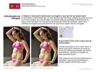Universidade do Minho                                           Comunicação e Meios Digitais - 2012 | 2013
                  Instituto de Ciências Sociais                                                   Professor Leonardo Pereira
                  Departamento de Ciências da Comunicação




 Introdução ao    2. Depois é necessário determinar na imagem o que tem de ser preservado:
       retoque    É necessário compreender que um dos factores que vão fazer a diferença entre um bom
                  e um mau retoque, ao nível da pele, é a preservação da qualidade tridimensional da
                  figura a ser retocada. Por isso temos de marcar as linhas de sombras, meios tons
                  e brilhos na imagem para percebermos de que forma vamos retocar a imagem.




                  	 O que fazer? Criar outro mapa mas de 	
                  	preservação.

                  	                                                Cria-se outra layer com o nome “save“ e
                  	                                                nesta nova layer marcamos a verde as 		
                  	                                                linhas de tridimensionalidade que temos 	
                  	                                                de preservar, conforme a imagem do 		
                  	                                                lado esquerdo ilustra.

                  	                                                Este mapa vai ser útil mais tarde para se
                  p	                                               perceber o que temos de preservar e 		
                  	                                                manter quando retocarmos a pele.
                  	

Imagem original                   Imagem com mapa de preservação
                                                                                                leonardpeartree@gmail.com
 