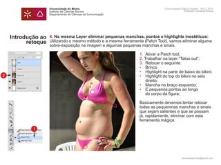 Universidade do Minho                                     Comunicação e Meios Digitais - 2012 | 2013
                    Instituto de Ciências Sociais                                             Professor Leonardo Pereira
                    Departamento de Ciências da Comunicação




    Introdução ao   4. Na mesma Layer eliminar pequenas manchas, pontos e highlights inestéticos:
          retoque   Utilizando o mesmo método e a mesma ferramenta (Patch Tool), vamos eliminar alguma
                    sobre-exposição na imagem e algumas pequenas manchas e sinais.

                    	 1.	 Ativar a Patch tool;
                    	 2. Trabalhar na layer “Tatoo out”;
                    	 3.	 Retocar o seguinte:
                    	 •	Brinco
                    	 •	 Highlight na parte de baixo do bikini;
2                   	 •	 Highlight do top do bikini no seio 		
                    		direito;
                    	 •	 Mancha no braço esquerdo;
                    	 •	 E pequenos pontos ao longo
                    		 do corpo da figura;

                    	                                            Basicamente devemos tentar retocar 		
                    	                                            todas as pequeninas manchas e sinais
                    	                                            que sejam salientes e que se possam
                    	                                            já, rapidamente, eliminar com esta
                    	                                            ferramenta mágica.

            1

                    	



                                                                                            leonardpeartree@gmail.com
 
