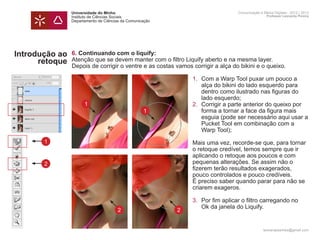 Universidade do Minho                                           Comunicação e Meios Digitais - 2012 | 2013
                Instituto de Ciências Sociais                                                   Professor Leonardo Pereira
                Departamento de Ciências da Comunicação




Introdução ao   6. Continuando com o liquify:
      retoque   Atenção que se devem manter com o filtro Liquify aberto e na mesma layer.
                Depois de corrigir o ventre e as costas vamos corrigir a alça do bikini e o queixo.	

                	     1.	                                         Com a Warp Tool puxar um pouco a
                		                                                alça do bikini do lado esquerdo para 		
                		                                                dentro como ilustrado nas figuras do 		
                		                                                lado esquerdo;
                	 1   2.	                                         Corrigir a parte anterior do queixo por 	
                		  1                                             forma a tornar a face da figura mais
                		                                                esguia (pode ser necessário aqui usar a
                		                                                Pucket Tool em combinação com a 		
                		                                                Warp Tool);
       1        	                                              Mais uma vez, recorde-se que, para tornar 	
                	                                              o retoque credível, temos sempre que ir 		
                	                                              aplicando o retoque aos poucos e com 		
       2        	                                              pequenas alterações. Se assim não o
                	                                              fizerem terão resultados exagerados,
                	                                              pouco controlados e pouco credíveis.
                	                                              É preciso saber quando parar para não se
                	                                              criarem exageros.

                	     3.	 Por fim aplicar o filtro carregando no 		
                		 Ok da janela do Liquify.
                  2 2
                	
                	
                                                                                              leonardpeartree@gmail.com
 