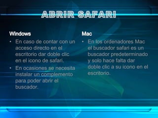 • En caso de contar con un    • En los ordenadores Mac
  acceso directo en el          el buscador safari es un
  escritorio dar doble clic     buscador predeterminado
  en el icono de safari.        y solo hace falta dar
• En ocasiones se necesita      doble clic a su icono en el
  instalar un complemento       escritorio.
  para poder abrir el
  buscador.
 