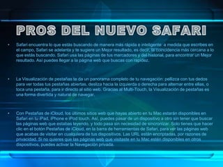 •   Safari encuentra lo que estás buscando de manera más rápida e inteligente: a medida que escribes en
    el campo, Safari se adelanta y te sugiere un Mejor resultado, es decir, la coincidencia más cercana a lo
    que estás buscando. Safari usa las páginas de tus marcadores y del historial, para encontrar un Mejor
    resultado. Así puedes llegar a la página web que buscas con rapidez.



•   La Visualización de pestañas te da un panorama completo de tu navegación: pellizca con tus dedos
    para ver todas tus pestañas abiertas, desliza hacia la izquierda o derecha para alternar entre ellas, o
    toca una pestaña, para ir directo al sitio web. Gracias al Multi-Touch, la Visualización de pestañas es
    una forma divertida y natural de navegar.



•   Con Pestañas de iCloud, los últimos sitios web que hayas abierto en tu Mac estarán disponibles en
    Safari en tu iPad, iPhone e iPod touch. Así, puedes pasar de un dispositivo a otro sin tener que buscar
    las páginas web que estabas leyendo, y todo pasa sin necesidad de sincronizar. Solo tienes que hacer
    clic en el botón Pestañas de iCloud, en la barra de herramientas de Safari, para ver las páginas web
    que acabas de visitar en cualquiera de tus dispositivos. Las URL están encriptadas, por razones de
    privacidad. Si no quieres que las páginas web que visitaste en tu Mac estén disponibles en otros
    dispositivos, puedes activar la Navegación privada.
 