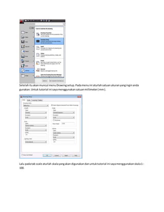 Setelahituakanmuncul menuDrawingsetup.Padamenuini aturlahsatuanukuranyanginginanda
gunakan.Untuk tutorial ini sayamenggunakansatuanmillimeter( mm).
Lalu padatab scale aturlah skalayangakan digunakandanuntuktutorial ini sayamenggunakanskala1 :
100.
 
