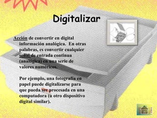 Digitalizar
Acción de convertir en digital
información analógica. En otras
palabras, es convertir cualquier
señal de entrada continua
(analógica) en una serie de
valores numéricos.
Por ejemplo, una fotografía en
papel puede digitalizarse para
que pueda ser procesada en una
computadora (u otro dispositivo
digital similar).
 