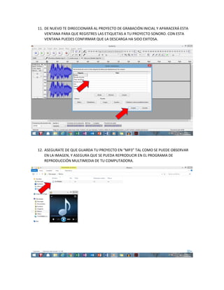 11. DE NUEVO TE DIRECCIONARÁ AL PROYECTO DE GRABACIÓN INICIAL Y APARACERÁ ESTA
VENTANA PARA QUE REGISTRES LAS ETIQUETAS A TU PROYECTO SONORO. CON ESTA
VENTANA PUEDES CONFIRMAR QUE LA DESCARGA HA SIDO EXITOSA.
12. ASEGURATE DE QUE GUARDA TU PROYECTO EN “MP3” TAL COMO SE PUEDE OBSERVAR
EN LA IMAGEN, Y ASEGURA QUE SE PUEDA REPRODUCIR EN EL PROGRAMA DE
REPRODUCCIÓN MULTIMEDIA DE TU COMPUTADORA.
 