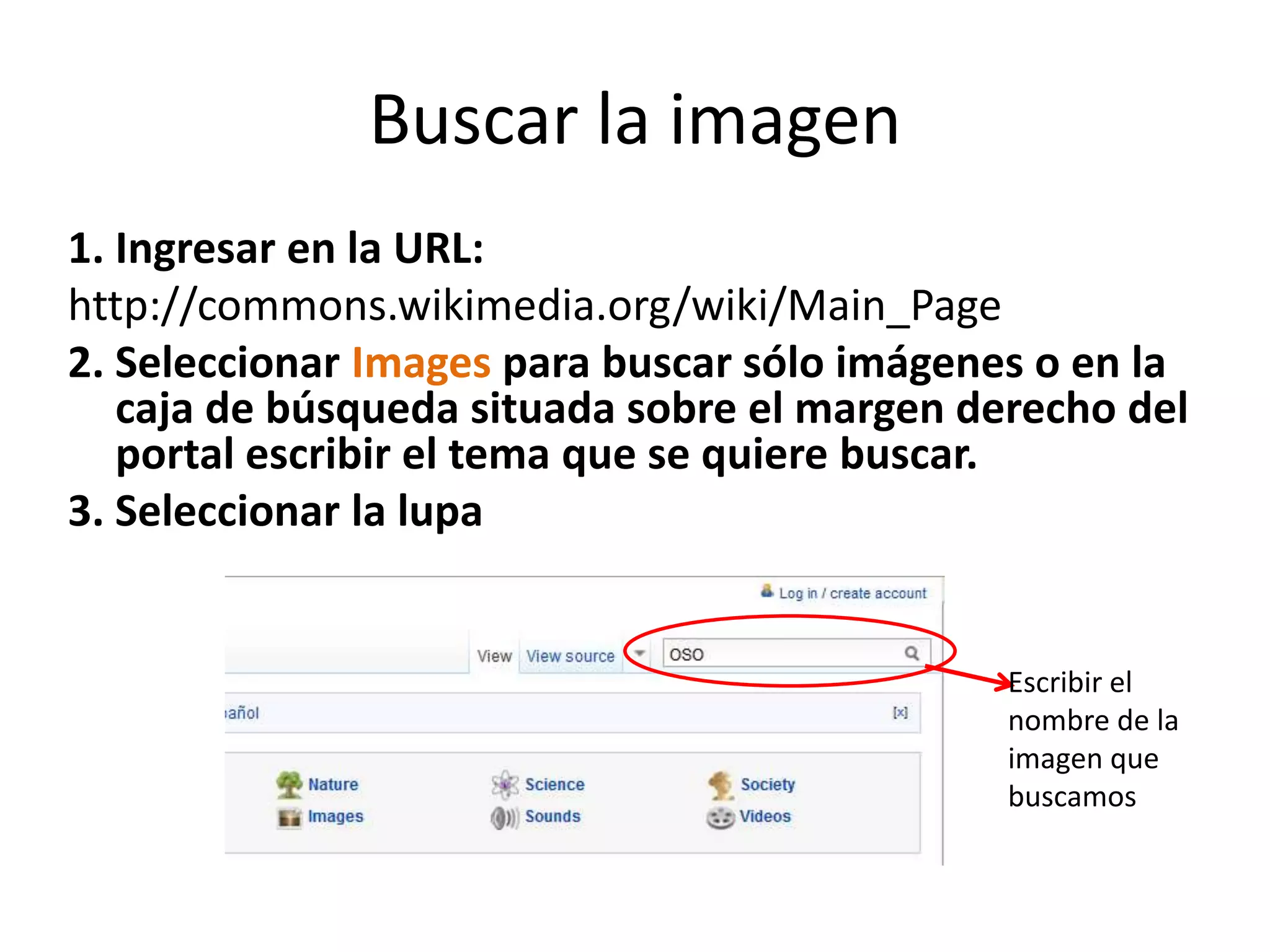 Buscar la imagen
1. Ingresar en la URL:
http://commons.wikimedia.org/wiki/Main_Page
2. Seleccionar Images para buscar sólo imágenes o en la
caja de búsqueda situada sobre el margen derecho del
portal escribir el tema que se quiere buscar.
3. Seleccionar la lupa
Escribir el
nombre de la
imagen que
buscamos
 