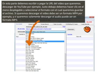 En esta parte debemos escribir o pegar la URL del video que queremos
descargar de YouTube por ejemplo. Justo debajo debemos hacer clic en el
menú desplegable y seleccionar el formato con el cual queremos guardar
el archivo. Si queremos descargar el video debe ser un formato MP4 por
ejemplo, y si queremos solamente descargar el audio puede ser en
formato MP3.
 