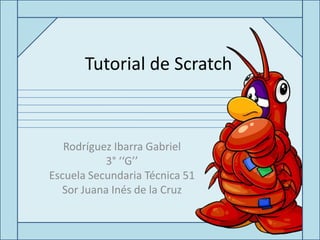 Tutorial de Scratch



   Rodríguez Ibarra Gabriel
           3° ‘‘G’’
Escuela Secundaria Técnica 51
  Sor Juana Inés de la Cruz
 