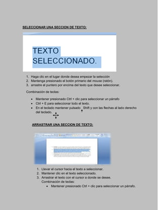 SELECCIONAR UNA SECCION DE TEXTO:




 1. Haga clic en el lugar donde desea empezar la selección
 2. Mantenga presionado el botón primario del mouse (ratón).
 3. arrastre el puntero por encima del texto que desee seleccionar.

 Combinación de teclas:

       Mantener presionado Ctrl + clic para seleccionar un párrafo
       Ctrl + E para seleccionar todo el texto.
       En el teclado mantener pulsado Shift y con las flechas al lado derecho
        del teclado.


     ARRASTRAR UNA SECCION DE TEXTO:




        1. Llevar el cursor hacia el texto a seleccionar.
        2. Mantener clic en el texto seleccionado.
        3. Arrastrar el texto con el cursor a donde se desee.
           Combinación de teclas:
               Mantener presionado Ctrl + clic para seleccionar un párrafo.
 