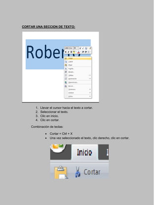 CORTAR UNA SECCION DE TEXTO:




       1.   Llevar el cursor hacia el texto a cortar.
       2.   Seleccionar el texto.
       3.   Clic en inicio.
       4.   Clic en cortar.

    Combinación de teclas:

                  Cortar = Ctrl + X
                  Una vez seleccionado el texto, clic derecho, clic en cortar.
 