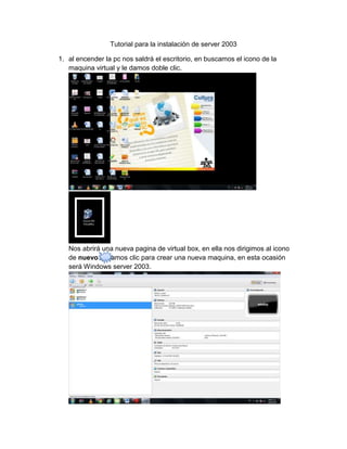 Tutorial para la instalación de server 2003

1. al encender la pc nos saldrá el escritorio, en buscamos el icono de la
   maquina virtual y le damos doble clic.




   Nos abrirá una nueva pagina de virtual box, en ella nos dirigimos al icono
   de nuevo le damos clic para crear una nueva maquina, en esta ocasión
   será Windows server 2003.
 