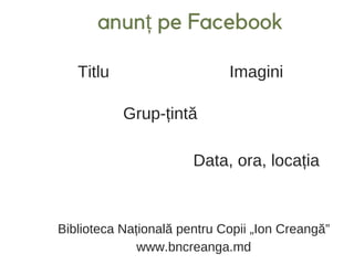 anunț pe Facebook
Titlu Imagini
Grup-țintă
Data, ora, locația
Biblioteca Națională pentru Copii „Ion Creangă”
www.bncreanga.md
 