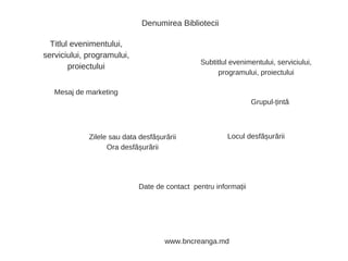 Denumirea Bibliotecii
Titlul evenimentului,
serviciului, programului,
proiectului
Subtitlul evenimentului, serviciului,
programului, proiectului
Grupul-țintă
Zilele sau data desfășurării
Ora desfășurării
Locul desfășurării
Mesaj de marketing
Date de contact pentru informații
www.bncreanga.md
 