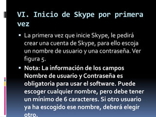 VI. Inicio de Skype por primera
vez
 La primera vez que inicie Skype, le pedirá
crear una cuenta de Skype, para ello escoja
un nombre de usuario y una contraseña.Ver
figura 5.
 Nota: La información de los campos
Nombre de usuario y Contraseña es
obligatoria para usar el software. Puede
escoger cualquier nombre, pero debe tener
un mínimo de 6 caracteres. Si otro usuario
ya ha escogido ese nombre, deberá elegir
otro.
 