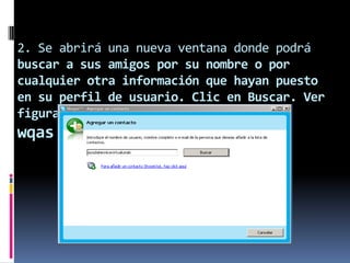 2. Se abrirá una nueva ventana donde podrá
buscar a sus amigos por su nombre o por
cualquier otra información que hayan puesto
en su perfil de usuario. Clic en Buscar. Ver
figura 7.
wqas
 