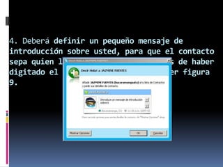 4. Deberá definir un pequeño mensaje de
introducción sobre usted, para que el contacto
sepa quien lo esta agregando. Después de haber
digitado el mensaje de clic en OK. Ver figura
9.
 