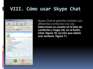 VIII. Cómo usar Skype Chat
Skype Chat le permite chatear con
diferentes contactos a la vez.
Seleccione un usuario en la lista de
contactos y haga clic en el botón
Chat. Figura 10, acción que abrirá
una ventana. Figura 11.
 