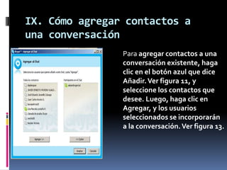IX. Cómo agregar contactos a
una conversación
Para agregar contactos a una
conversación existente, haga
clic en el botón azul que dice
Añadir.Ver figura 11, y
seleccione los contactos que
desee. Luego, haga clic en
Agregar, y los usuarios
seleccionados se incorporarán
a la conversación.Ver figura 13.
 