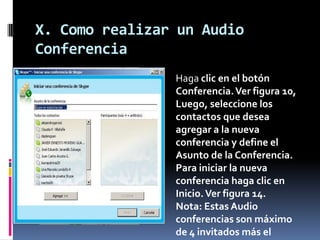 X. Como realizar un Audio
Conferencia
Haga clic en el botón
Conferencia.Ver figura 10,
Luego, seleccione los
contactos que desea
agregar a la nueva
conferencia y define el
Asunto de la Conferencia.
Para iniciar la nueva
conferencia haga clic en
Inicio.Ver figura 14.
Nota: Estas Audio
conferencias son máximo
de 4 invitados más el
 