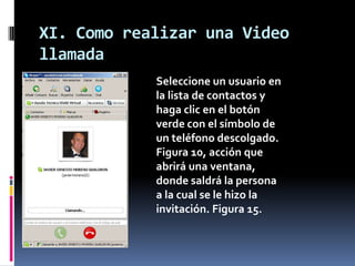 XI. Como realizar una Video
llamada
Seleccione un usuario en
la lista de contactos y
haga clic en el botón
verde con el símbolo de
un teléfono descolgado.
Figura 10, acción que
abrirá una ventana,
donde saldrá la persona
a la cual se le hizo la
invitación. Figura 15.
 