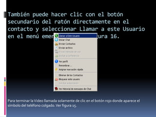 También puede hacer clic con el botón
secundario del ratón directamente en el
contacto y seleccionar Llamar a este Usuario
en el menú emergente. Ver figura 16.
Para terminar laVideo llamada solamente de clic en el botón rojo donde aparece el
símbolo del teléfono colgado.Ver figura 15.
 