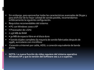  Sin embargo, para aprovechar todas las características avanzadas de Skype y
para disfrutar de la mejor calidad de sonido posible, recomendamos
enfáticamente la siguiente configuración.
 Requisitos recomendables del sistema:
 • PC conWindows 2000 o XP
 • Procesador de 1 GHz
 • 256 MB de RAM
 • 30 MB de espacio libre en el disco duro
 • Sonido dúplex completo (la mayoría de sonido fabricadas después de
1998), auriculares con micrófono
 Conexión a Internet por cable, ADSL o conexión equivalente de banda
ancha.
 NOTA: La nueva función de video requiere del sistema operativo
Windows XP y que la versión del Software sea 2.0 o superior.
 