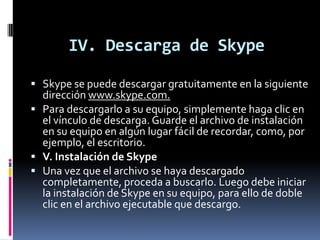 IV. Descarga de Skype
 Skype se puede descargar gratuitamente en la siguiente
dirección www.skype.com.
 Para descargarlo a su equipo, simplemente haga clic en
el vínculo de descarga. Guarde el archivo de instalación
en su equipo en algún lugar fácil de recordar, como, por
ejemplo, el escritorio.
 V. Instalación de Skype
 Una vez que el archivo se haya descargado
completamente, proceda a buscarlo. Luego debe iniciar
la instalación de Skype en su equipo, para ello de doble
clic en el archivo ejecutable que descargo.
 
