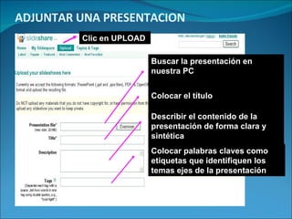 ADJUNTAR UNA PRESENTACION Buscar la presentación en nuestra PC Colocar el título Describir el contenido de la presentación de forma clara y sintética Colocar palabras claves como etiquetas que identifiquen los temas ejes de la presentación Clic en UPLOAD 