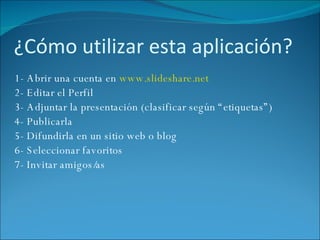 ¿Cómo utilizar esta aplicación?  1- Abrir una cuenta en  www.slideshare.net   2- Editar el Perfil 3- Adjuntar la presentación (clasificar según “etiquetas”) 4- Publicarla 5- Difundirla en un sitio web o blog 6- Seleccionar favoritos 7- Invitar amigos/as 
