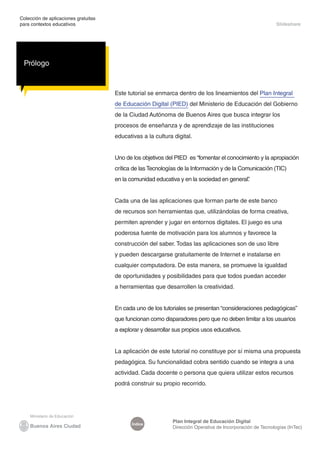 Colección de aplicaciones gratuitas
para contextos educativos                                                                                    Slideshare




 Prólogo


                                      Este tutorial se enmarca dentro de los lineamientos del Plan Integral
                                      de Educación Digital (PIED) del Ministerio de Educación del Gobierno
                                      de la Ciudad Autónoma de Buenos Aires que busca integrar los
                                      procesos de enseñanza y de aprendizaje de las instituciones
                                      educativas a la cultura digital.


                                      Uno de los objetivos del PIED es “fomentar el conocimiento y la apropiación
                                      crítica de las Tecnologías de la Información y de la Comunicación (TIC)
                                      en la comunidad educativa y en la sociedad en general”
                                                                                           .


                                      Cada una de las aplicaciones que forman parte de este banco
                                      de recursos son herramientas que, utilizándolas de forma creativa,
                                      permiten aprender y jugar en entornos digitales. El juego es una
                                      poderosa fuente de motivación para los alumnos y favorece la
                                      construcción del saber. Todas las aplicaciones son de uso libre
                                      y pueden descargarse gratuitamente de Internet e instalarse en
                                      cualquier computadora. De esta manera, se promueve la igualdad
                                      de oportunidades y posibilidades para que todos puedan acceder
                                      a herramientas que desarrollen la creatividad.


                                      En cada uno de los tutoriales se presentan “consideraciones pedagógicas”
                                      que funcionan como disparadores pero que no deben limitar a los usuarios
                                      a explorar y desarrollar sus propios usos educativos.


                                      La aplicación de este tutorial no constituye por sí misma una propuesta
                                      pedagógica. Su funcionalidad cobra sentido cuando se integra a una
                                      actividad. Cada docente o persona que quiera utilizar estos recursos
                                      podrá construir su propio recorrido.




                                                              Plan Integral de Educación Digital
                                             Índice
                                                              Dirección Operativa de Incorporación de Tecnologías (InTec)
 