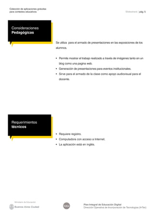 Colección de aplicaciones gratuitas
para contextos educativos                                                                            Slideshare | pág. 5




 Consideraciones
 Pedagógicas

                                      Se utiliza para el armado de presentaciones en las exposiciones de los
                                      alumnos.


                                      •	 Permite mostrar el trabajo realizado a través de imágenes tanto en un
                                        blog como una pagina web.
                                      •	 Generación de presentaciones para eventos institucionales.
                                      •	 Sirve para el armado de la clase como apoyo audiovisual para el
                                        docente.




 Requerimientos
 técnicos
                                      •	 Requiere registro.
                                      •	 Computadora con acceso a Internet.
                                      •	 La aplicación está en inglés.




                                                              Plan Integral de Educación Digital
                                            Índice
                                                              Dirección Operativa de Incorporación de Tecnologías (InTec)
 