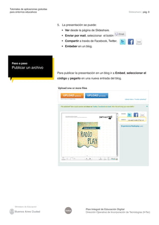Tutoriales de aplicaciones gratuitas
para entornos educativos                                                                           Slideshare | pág. 9




                                       5. La presentación se puede:
                                          •	 Ver desde la página de Slideshare.
                                          •	 Enviar por mail, seleccionar el botón
                                          •	 Compartir a través de Facebook, Twitter.
                                          •	 Embeber en un blog.




 Paso a paso
 Publicar un archivo
                                       Para publicar la presentación en un blog ir a Embed, seleccionar el
                                       código y pegarlo en una nueva entrada del blog.




                                                            Plan Integral de Educación Digital
                                             Índice
                                                            Dirección Operativa de Incorporación de Tecnologías (InTec)
 