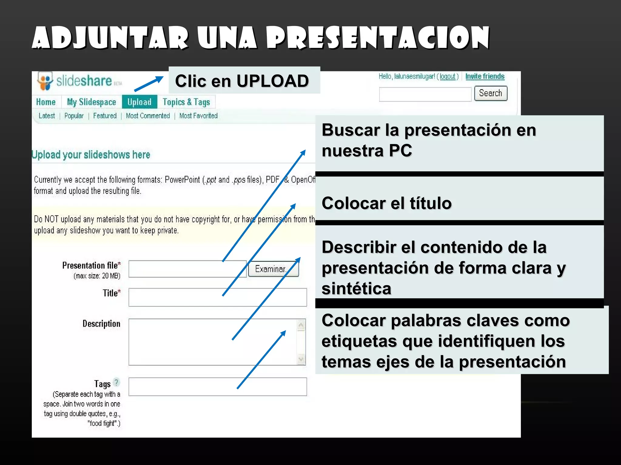 ADJUNTAR UNA PRESENTACION
       Clic en UPLOAD

                        Buscar la presentación en
                        nuestra PC


                        Colocar el título

                        Describir el contenido de la
                        presentación de forma clara y
                        sintética
                        Colocar palabras claves como
                        etiquetas que identifiquen los
                        temas ejes de la presentación
 