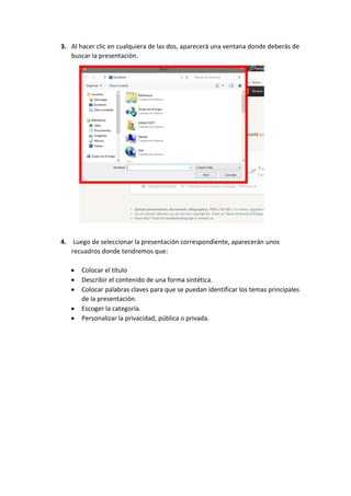 3. Al hacer clic en cualquiera de las dos, aparecerá una ventana donde deberás de
buscar la presentación.

4. Luego de seleccionar la presentación correspondiente, aparecerán unos
recuadros donde tendremos que:






Colocar el título
Describir el contenido de una forma sintética.
Colocar palabras claves para que se puedan identificar los temas principales
de la presentación.
Escoger la categoría.
Personalizar la privacidad, pública o privada.

 