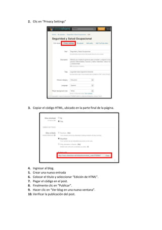 2. Clic en “Privacy Settings”

3. Copiar el código HTML, ubicado en la parte final de la página.

4. Ingresar al blog.
5. Crear una nueva entrada
6. Colocar el título y seleccionar “Edición de HTML”.
7. Pegar el código en el post.
8. Finalmente clic en “Publicar”.
9. Hacer clic en “Ver blog en una nueva ventana”.
10. Verificar la publicación del post.

 