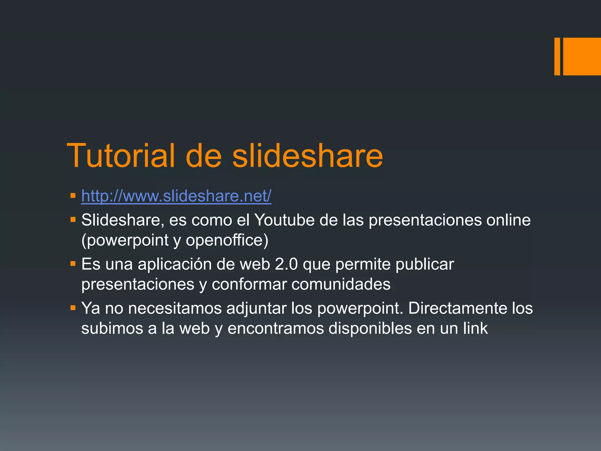Tutorial de slideshare
http://www.slideshare.net/
Slideshare, es como el Youtube de las presentaciones online
(powerpoint y openoffice)
Es una aplicación de web 2.0 que permite publicar
presentaciones y conformar comunidades
Ya no necesitamos adjuntar los powerpoint. Directamente los
subimos a la web y encontramos disponibles en un link