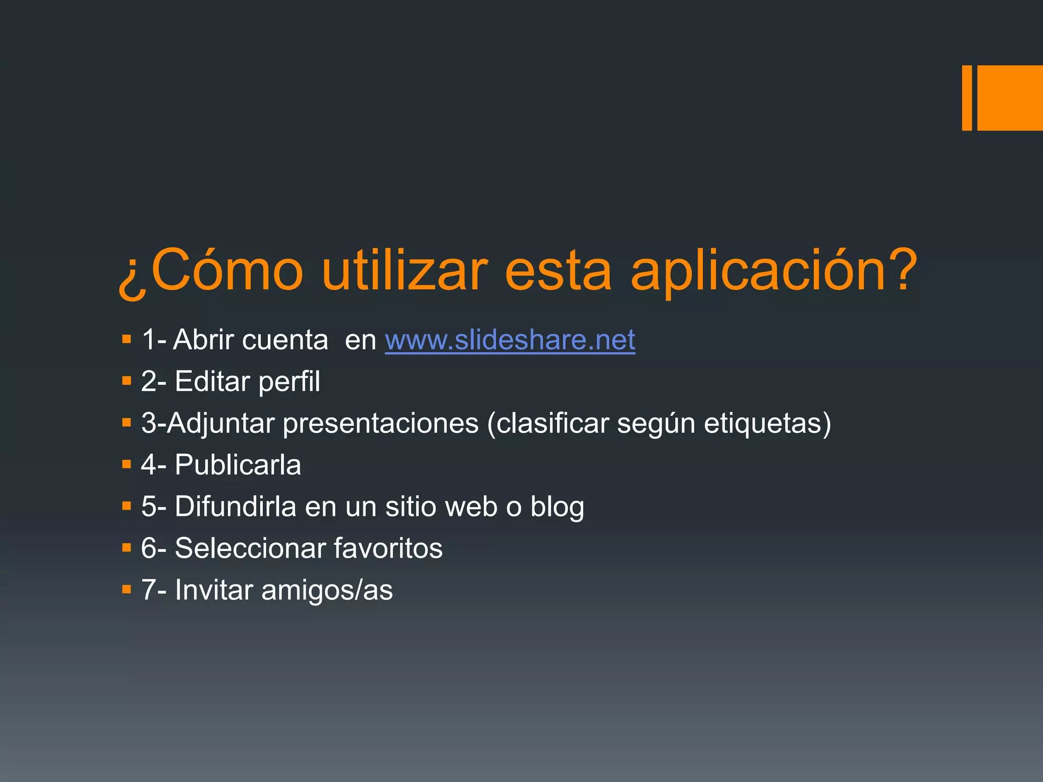 ¿Cómo utilizar esta aplicación?
1- Abrir cuenta en www.slideshare.net
2- Editar perfil
3-Adjuntar presentaciones (clasificar según etiquetas)
4- Publicarla
5- Difundirla en un sitio web o blog
6- Seleccionar favoritos
7- Invitar amigos/as