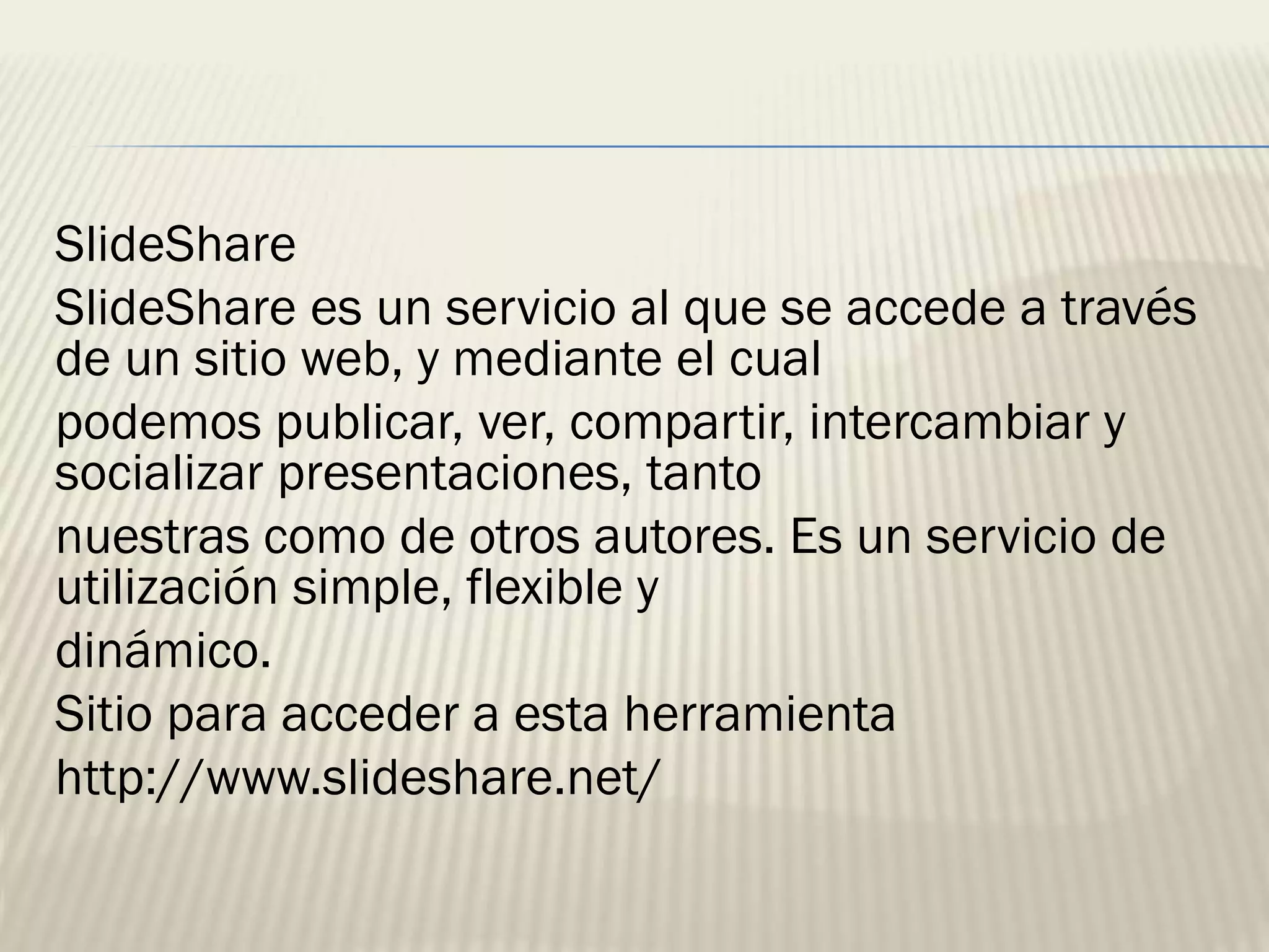 SlideShare
SlideShare es un servicio al que se accede a través
de un sitio web, y mediante el cual
podemos publicar, ver, compartir, intercambiar y
socializar presentaciones, tanto
nuestras como de otros autores. Es un servicio de
utilización simple, flexible y
dinámico.
Sitio para acceder a esta herramienta
http://www.slideshare.net/
 