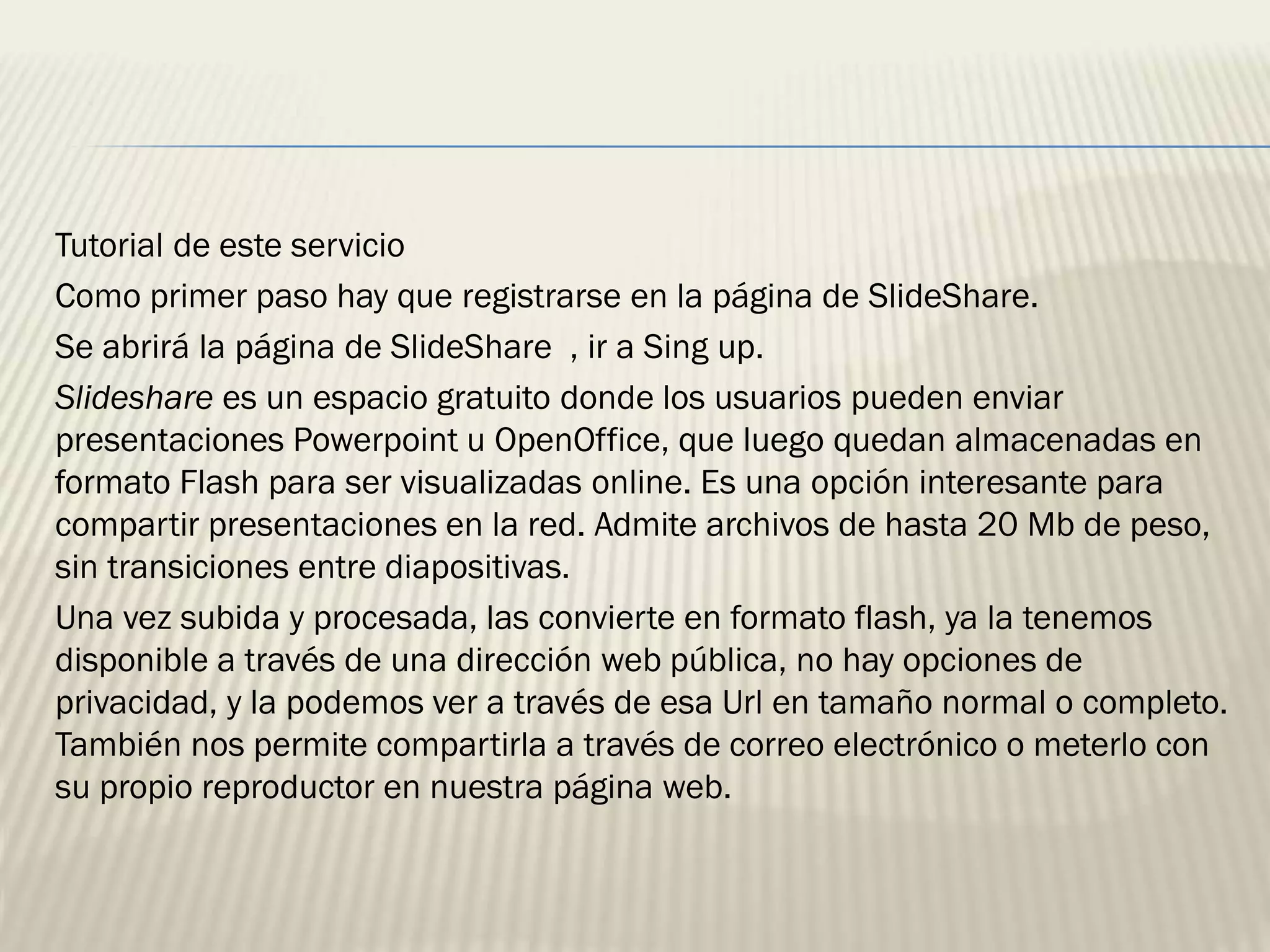 Tutorial de este servicio
Como primer paso hay que registrarse en la página de SlideShare.
Se abrirá la página de SlideShare , ir a Sing up.
Slideshare es un espacio gratuito donde los usuarios pueden enviar
presentaciones Powerpoint u OpenOffice, que luego quedan almacenadas en
formato Flash para ser visualizadas online. Es una opción interesante para
compartir presentaciones en la red. Admite archivos de hasta 20 Mb de peso,
sin transiciones entre diapositivas.
Una vez subida y procesada, las convierte en formato flash, ya la tenemos
disponible a través de una dirección web pública, no hay opciones de
privacidad, y la podemos ver a través de esa Url en tamaño normal o completo.
También nos permite compartirla a través de correo electrónico o meterlo con
su propio reproductor en nuestra página web.
 